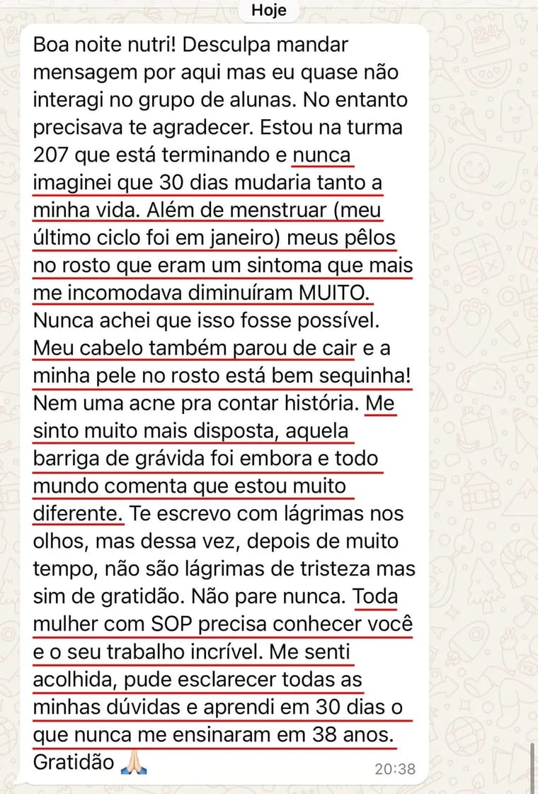 Print de mensagem de aluna: Nunca imaginei que 30 dias mudariam tanto a minha vida. Além de menstruar (meu último ciclo tinha sido em janeiro), os pelos no rosto, que eram o sintoma que mais me incomodava, diminuíram muito. Meu cabelo parou de cair e me sinto muito mais disposta. Me senti acolhida, pude esclarecer todas as minhas dúvidas e aprendi em 30 dias o que nunca me ensinaram em 38 anos.